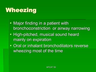 Wheezing

  Major finding in a patient with
   bronchoconstriction or airway narrowing
  High-pitched, musical sound heard
   mainly on expiration
  Oral or inhalant bronchodilators reverse
   wheezing most of the time


                    MTCAT '09
 