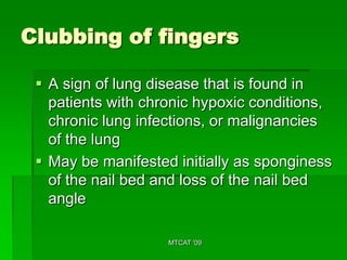 Clubbing of fingers

  A sign of lung disease that is found in
   patients with chronic hypoxic conditions,
   chronic lung infections, or malignancies
   of the lung
  May be manifested initially as sponginess
   of the nail bed and loss of the nail bed
   angle

                    MTCAT '09
 