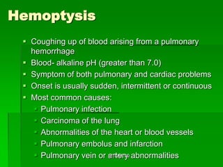 Hemoptysis
  Coughing up of blood arising from a pulmonary
   hemorrhage
  Blood- alkaline pH (greater than 7.0)
  Symptom of both pulmonary and cardiac problems
  Onset is usually sudden, intermittent or continuous
  Most common causes:
     Pulmonary infection
     Carcinoma of the lung
     Abnormalities of the heart or blood vessels
     Pulmonary embolus and infarction
     Pulmonary vein or artery abnormalities
                         MTCAT '09
 