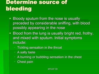 Determine source of
bleeding
  Bloody sputum from the nose is usually
   preceded by considerable sniffing, with blood
   possibly appearing in the nose
  Blood from the lung is usually bright red, frothy,
   and mixed with sputum. Initial symptoms
   include:
       Tickling sensation in the throat
       A salty taste
       A burning or bubbling sensation in the chest
       Chest pain

                             MTCAT '09
 
