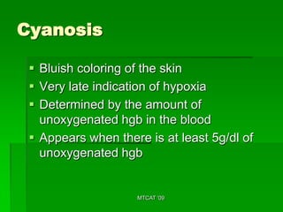 Cyanosis

  Bluish coloring of the skin
  Very late indication of hypoxia
  Determined by the amount of
   unoxygenated hgb in the blood
  Appears when there is at least 5g/dl of
   unoxygenated hgb


                    MTCAT '09
 
