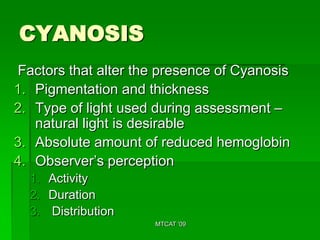 CYANOSIS
Factors that alter the presence of Cyanosis
1. Pigmentation and thickness
2. Type of light used during assessment –
   natural light is desirable
3. Absolute amount of reduced hemoglobin
4. Observer’s perception
  1. Activity
  2. Duration
  3. Distribution
                      MTCAT '09
 