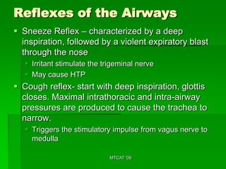 Reflexes of the Airways
 Sneeze Reflex – characterized by a deep
  inspiration, followed by a violent expiratory blast
  through the nose
    Irritant stimulate the trigeminal nerve
    May cause HTP
 Cough reflex- start with deep inspiration, glottis
  closes. Maximal intrathoracic and intra-airway
  pressures are produced to cause the trachea to
  narrow.
    Triggers the stimulatory impulse from vagus nerve to
     medulla

                             MTCAT '09
 