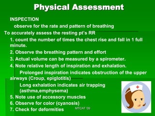 Physical Assessment
  INSPECTION
    observe for the rate and pattern of breathing
To accurately assess the resting pt’s RR
  1. count the number of times the chest rise and fall in 1 full
  minute.
  2. Observe the breathing pattern and effort
  3. Actual volume can be measured by a spirometer.
  4. Note relative length of inspiration and exhalation.
       Prolonged inspiration indicates obstruction of the upper
  airways (Croup, epiglotitis)
       Long exhalation indicates air trapping
       (asthma,emphysema)
  5. Note use of accessory muscles
  6. Observe for color (cyanosis)
                                 MTCAT '09
  7. Check for deformities
 