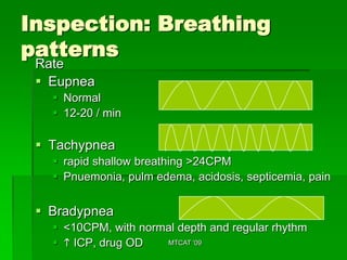 Inspection: Breathing
patterns
 Rate
  Eupnea
    Normal
    12-20 / min

  Tachypnea
    rapid shallow breathing >24CPM
    Pnuemonia, pulm edema, acidosis, septicemia, pain


  Bradypnea
    <10CPM, with normal depth and regular rhythm
    h ICP, drug OD   MTCAT '09
 