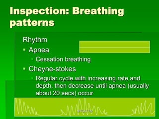 Inspection: Breathing
patterns
  Rhythm
   Apnea
     Cessation breathing
   Cheyne-stokes
     Regular cycle with increasing rate and
      depth, then decrease until apnea (usually
      about 20 secs) occur

                    MTCAT '09
 