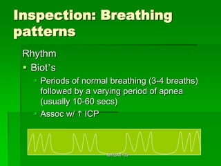 Inspection: Breathing
patterns
 Rhythm
  Biot’s
    Periods of normal breathing (3-4 breaths)
     followed by a varying period of apnea
     (usually 10-60 secs)
    Assoc w/ h ICP



                      MTCAT '09
 