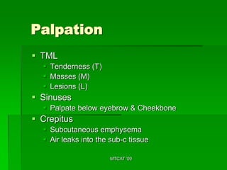Palpation
 TML
   Tenderness (T)
   Masses (M)
   Lesions (L)
 Sinuses
   Palpate below eyebrow & Cheekbone
 Crepitus
   Subcutaneous emphysema
   Air leaks into the sub-c tissue

                       MTCAT '09
 