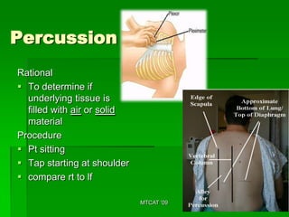 Percussion
Rational
 To determine if
  underlying tissue is
  filled with air or solid
  material
Procedure
 Pt sitting
 Tap starting at shoulder
 compare rt to lf

                             MTCAT '09
 