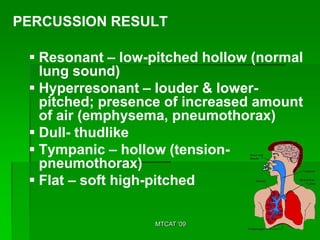 PERCUSSION RESULT

  Resonant – low-pitched hollow (normal
   lung sound)
  Hyperresonant – louder & lower-
   pitched; presence of increased amount
   of air (emphysema, pneumothorax)
  Dull- thudlike
  Tympanic – hollow (tension-
   pneumothorax)
  Flat – soft high-pitched

                  MTCAT '09
 