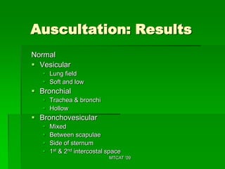 Auscultation: Results
Normal
 Vesicular
    Lung field
    Soft and low
 Bronchial
    Trachea & bronchi
    Hollow
 Bronchovesicular
      Mixed
      Between scapulae
      Side of sternum
      1st & 2nd intercostal space
                             MTCAT '09
 