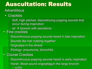 Auscultation: Results
Adventitious
 Crackles
       Soft, high pitched, discontinuing popping sounds that
        occur during inspiration
       air  bronchi with secretions
 Fine crackles
     Discontinuous popping sounds heard in late inspiration
     Sounds like hair rubbing together
     Originates in the alveoli
     Etiology: pneumonia, bronchitis
 Course Crackles
   Discontinuous popping sounds heard in early inspiration
   Harsh, Moist sound originating in the large bronchi
                             MTCAT '09

         COPD
 