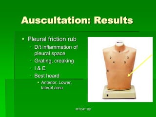 Auscultation: Results
 Pleural friction rub
    D/t inflammation of
     pleural space
    Grating, creaking
    I&E
    Best heard
       Anterior, Lower,
        lateral area



                           MTCAT '09
 