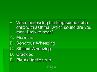     When assessing the lung sounds of a
     child with asthma, which sound are you
     most likely to hear?
A.   Murmurs
B.   Sonorous Wheezing
C.   Sibilant Wheezing
D.   Crackles
E.   Pleural friction rub
                    MTCAT '09
 