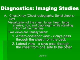 Diagnostics: Imaging Studies
 A. Chest X-ray (Chest radiography; Serial chest x-
    ray)
   Visualization of the chest, lungs, heart, large
      arteries, ribs, and diaphragm while standing
      in front of the machine
   Two views are usually taken:
      1. Antero-posterior view - x-rays pass
         through the chest from the back
      2. Lateral view - x-rays pass through
         the chest from one side to the other

                         MTCAT '09
 