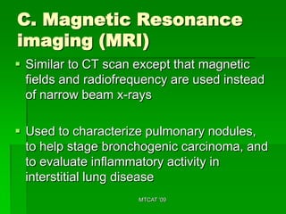 C. Magnetic Resonance
imaging (MRI)
 Similar to CT scan except that magnetic
  fields and radiofrequency are used instead
  of narrow beam x-rays

 Used to characterize pulmonary nodules,
  to help stage bronchogenic carcinoma, and
  to evaluate inflammatory activity in
  interstitial lung disease
                     MTCAT '09
 