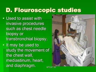 D. Flouroscopic studies
 Used to assist with
  invasive procedures
  such as chest needle
  biopsy or
  transbronchial biopsy.
 It may be used to
  study the movement of
  the chest wall,
  mediastinum, heart,
  and diaphragm.       MTCAT '09
 