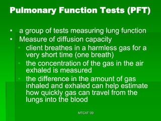 Pulmonary Function Tests (PFT)

• a group of tests measuring lung function
• Measure of diffusion capacity
  • client breathes in a harmless gas for a
    very short time (one breath)
  • the concentration of the gas in the air
    exhaled is measured
  • the difference in the amount of gas
    inhaled and exhaled can help estimate
    how quickly gas can travel from the
    lungs into the blood
                     MTCAT '09
 