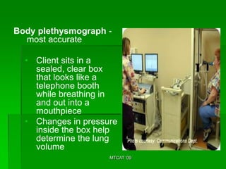 Body plethysmograph -
  most accurate

  • Client sits in a
    sealed, clear box
    that looks like a
    telephone booth
    while breathing in
    and out into a
    mouthpiece
  • Changes in pressure
    inside the box help
    determine the lung
    volume
                     MTCAT '09
 