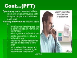 Cont…(PFT)
Spirometry test – measures airflow;
     client will breathe through a tight
     fitting mouthpiece and will have
     nose clips
Nursing Interventions: Instruct client
     to:
    a. breathe into a mouthpiece that
          is connected to an instrument
          (spirometer)
    b. eat a light meal before the test
    c. not to smoke for 4 - 6 hours
          before the test
    d. stop using bronchodilators or
          inhaler medications 6-8hrs
          prior
    e. Inform client that temporary
          shortness of breath or light-
          headedness may be felt
                                  MTCAT '09
 