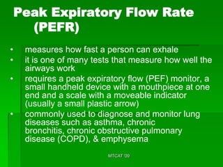 Peak Expiratory Flow Rate
      (PEFR)
•    measures how fast a person can exhale
•    it is one of many tests that measure how well the
     airways work
•    requires a peak expiratory flow (PEF) monitor, a
     small handheld device with a mouthpiece at one
     end and a scale with a moveable indicator
     (usually a small plastic arrow)
•    commonly used to diagnose and monitor lung
     diseases such as asthma, chronic
     bronchitis, chronic obstructive pulmonary
     disease (COPD), & emphysema
                          MTCAT '09
 