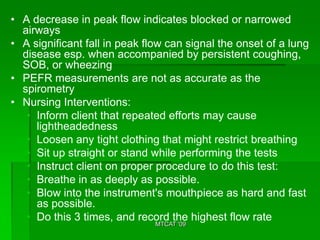 • A decrease in peak flow indicates blocked or narrowed
  airways
• A significant fall in peak flow can signal the onset of a lung
  disease esp. when accompanied by persistent coughing,
  SOB, or wheezing
• PEFR measurements are not as accurate as the
  spirometry
• Nursing Interventions:
   • Inform client that repeated efforts may cause
     lightheadedness
   • Loosen any tight clothing that might restrict breathing
   • Sit up straight or stand while performing the tests
   • Instruct client on proper procedure to do this test:
   • Breathe in as deeply as possible.
   • Blow into the instrument's mouthpiece as hard and fast
     as possible.
   • Do this 3 times, and record the highest flow rate
                               MTCAT '09
 