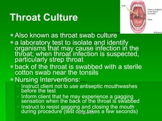 Throat Culture
 Also known as throat swab culture
 a laboratory test to isolate and identify
  organisms that may cause infection in the
  throat; when throat infection is suspected,
  particularly strep throat
 back of the throat is swabbed with a sterile
  cotton swab near the tonsils
 Nursing Interventions:
   Instruct client not to use antiseptic mouthwashes
    before the test
   Inform client that he may experience a gagging
    sensation when the back of the throat is swabbed
   Instruct to resist gagging and closing the mouth
    during procedure (test only takes a few seconds)
                              MTCAT '09
 