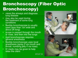 Bronchoscopy (Fiber Optic
Bronchoscopy)
 views the airways and diagnose
  lung disease
 may also be used during
  the treatment of some lung
  conditions
 flexible bronchoscope is usually
  used (less than ½in wide and
  about 2ft long)
 scope is passed through the mouth
  or nose, and then into the lungs
 rigid bronchoscope requires
  general anesthesia
 flexible bronchoscope uses local
  anesthesia (spray if via mouth and
  throat; numbing jelly if via nose)
 IV meds may be given to help
  relax the client
                              MTCAT '09
 