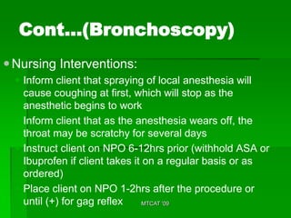 Cont…(Bronchoscopy)
 Nursing Interventions:
   Inform client that spraying of local anesthesia will
    cause coughing at first, which will stop as the
    anesthetic begins to work
   Inform client that as the anesthesia wears off, the
    throat may be scratchy for several days
   Instruct client on NPO 6-12hrs prior (withhold ASA or
    Ibuprofen if client takes it on a regular basis or as
    ordered)
   Place client on NPO 1-2hrs after the procedure or
    until (+) for gag reflex     MTCAT '09
 