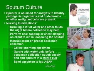 Sputum Culture
 Sputum is obtained for analysis to identify
  pathogenic organisms and to determine
  whether malignant cells are present.
 Nursing Interventions:
    Drinking a lot of water and other fluids
     the night before collection may help
    Perform back tapping or chest clapping
     on client to aid in loosening the sputum
    Instruct client on proper specimen
     collection
       Collect morning specimen
       Gargle with water only before
        specimen collection cough deeply
        and spit sputum in a sterile cup
       Send specimen to lab ASAP
                               MTCAT '09
 