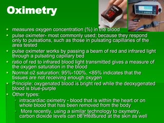 Oximetry
 measures oxygen concentration (%) in the blood
 pulse oximeter- most commonly used; because they respond
  only to pulsations, such as those in pulsating capillaries of the
  area tested
 pulse oximeter works by passing a beam of red and infrared light
  through a pulsating capillary bed
 ratio of red to infrared blood light transmitted gives a measure of
  the oxygen saturation in the blood
 Normal o2 saturation: 95%-100%, <85% indicates that the
  tissues are not receiving enough oxygen
 Principle: oxygenated blood is bright red while the deoxygenated
  blood is blue-purple
 Other types:
     intracardiac oximetry - blood that is within the heart or on
      whole blood that has been removed from the body
     More recently, using a similar technology to oxymetry,
                                    MTCAT '09
      carbon dioxide levels can be measured at the skin as well
 