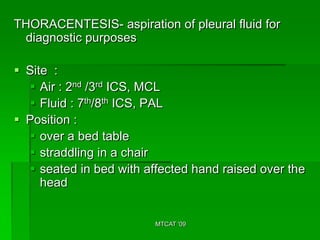 THORACENTESIS- aspiration of pleural fluid for
 diagnostic purposes

 Site :
   Air : 2nd /3rd ICS, MCL
   Fluid : 7th/8th ICS, PAL
 Position :
   over a bed table
   straddling in a chair
   seated in bed with affected hand raised over the
     head


                         MTCAT '09
 