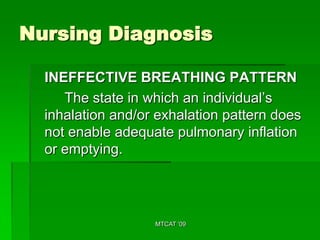 Nursing Diagnosis

  INEFFECTIVE BREATHING PATTERN
     The state in which an individual’s
  inhalation and/or exhalation pattern does
  not enable adequate pulmonary inflation
  or emptying.




                   MTCAT '09
 