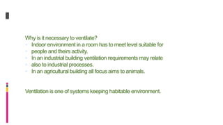 Why is it necessary to ventilate?
 Indoor environment in a room has to meet level suitable for
 people and theirs activity.
 In an industrial building ventilation requirements may relate
 also to industrial processes.
 In an agricultural building all focus aims to animals.
Ventilation is one of systems keeping habitable environment.
 