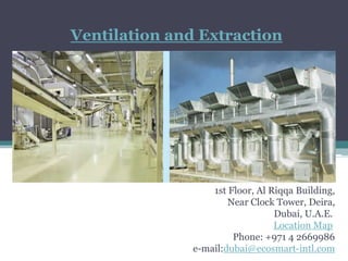 Ventilation and Extraction




                   1st Floor, Al Riqqa Building,
                       Near Clock Tower, Deira,
                                  Dubai, U.A.E.
                                  Location Map
                        Phone: +971 4 2669986
               e-mail:dubai@ecosmart-intl.com
 