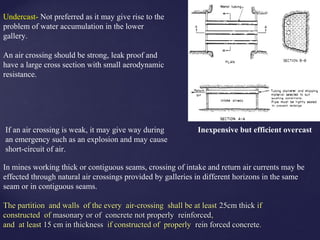 In mines working thick or contiguous seams, crossing of intake and return air currents may be
effected through natural air crossings provided by galleries in different horizons in the same
seam or in contiguous seams.
Undercast- Not preferred as it may give rise to the
problem of water accumulation in the lower
gallery.
An air crossing should be strong, leak proof and
have a large cross section with small aerodynamic
resistance.
Inexpensive but efficient overcastIf an air crossing is weak, it may give way during
an emergency such as an explosion and may cause
short-circuit of air.
The partition and walls of the every air-crossing shall be at leastThe partition and walls of the every air-crossing shall be at least 25cm thick25cm thick ifif
constructed ofconstructed of masonary or of concrete not properly reinforcedmasonary or of concrete not properly reinforced,,
and at leastand at least 15 cm in thickness15 cm in thickness if constructed of properlyif constructed of properly rein forced concreterein forced concrete..
 