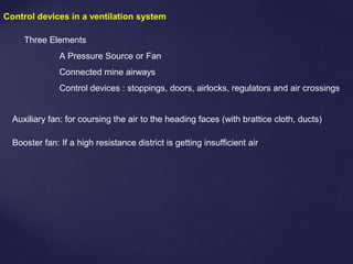 Control devices in a ventilation system
Three Elements
A Pressure Source or Fan
Connected mine airways
Control devices : stoppings, doors, airlocks, regulators and air crossings
Auxiliary fan: for coursing the air to the heading faces (with brattice cloth, ducts)
Booster fan: If a high resistance district is getting insufficient air
 