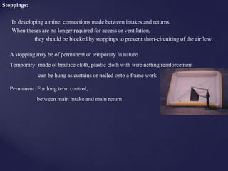 Stoppings:
In developing a mine, connections made between intakes and returns.
When theses are no longer required for access or ventilation,
they should be blocked by stoppings to prevent short-circuiting of the airflow.
A stopping may be of permanent or temporary in nature
Temporary: made of brattice cloth, plastic cloth with wire netting reinforcement
can be hung as curtains or nailed onto a frame work
Permanent: For long term control,
between main intake and main return
 