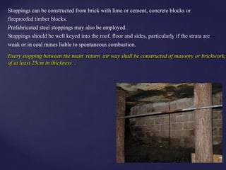 Stoppings can be constructed from brick with lime or cement, concrete blocks or
fireproofed timber blocks.
Prefabricated steel stoppings may also be employed.
Stoppings should be well keyed into the roof, floor and sides, particularly if the strata are
weak or in coal mines liable to spontaneous combustion.
Every stopping between the main return air way shall be constructed of masonry or brickwork,Every stopping between the main return air way shall be constructed of masonry or brickwork,
of at least 25cm in thickness .of at least 25cm in thickness .
 