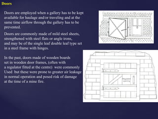 Doors
Doors are employed when a gallery has to be kept
available for haulage and/or traveling and at the
same time airflow through the gallery has to be
prevented.
Doors are commonly made of mild steel sheets,
strengthened with steel flats or angle irons,
and may be of the single leaf double leaf type set
in a steel frame with hinges.
In the past, doors made of wooden boards
set in wooden door frames, (often with
a regulator fitted at the centre) were commonly
Used but these were prone to greater air leakage
in normal operation and posed risk of damage
at the time of a mine fire.
 