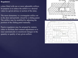 a door fitted with one or more adjustable orifices.
Its purpose is to reduce the airflow to a desired
value in a given airway or section of the mine.
The most elementary is a rectangular orifice cut
in the door and partially closed by a sliding panel.
The airflow may be modified by adjusting the
position of the sliding panel manually.
Passive regulators may be actuated by motors,
either to facilitate their manual adjustment or to
react automatically to monitored changes in the
quantity or quality of any given airflow.
Regulators
 