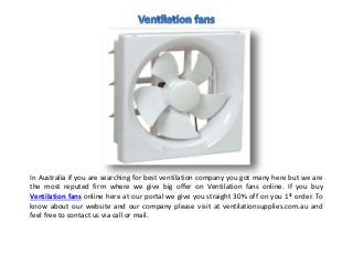 In Australia if you are searching for best ventilation company you got many here but we are
the most reputed firm where we give big offer on Ventilation fans online. If you buy
Ventilation fans online here at our portal we give you straight 30% off on you 1st order. To
know about our website and our company please visit at ventilationsupplies.com.au and
feel free to contact us via call or mail.
 