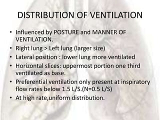DISTRIBUTION OF VENTILATION
• Influenced by POSTURE and MANNER OF
  VENTILATION.
• Right lung > Left lung (larger size)
• Lateral position : lower lung more ventilated
• Horizontal slices: uppermost portion one third
  ventilated as base.
• Preferential ventilation only present at inspiratory
  flow rates below 1.5 L/S.(N=0.5 L/S)
• At high rate,uniform distribution.
 