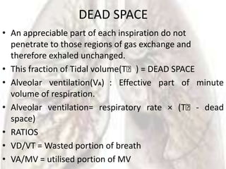 DEAD SPACE
• An appreciable part of each inspiration do not
  penetrate to those regions of gas exchange and
  therefore exhaled unchanged.
• This fraction of Tidal volume(Tᵥ) = DEAD SPACE
• Alveolar ventilation(VA) : Effective part of minute
  volume of respiration.
• Alveolar ventilation= respiratory rate × (Tᵥ - dead
  space)
• RATIOS
• VD/VT = Wasted portion of breath
• VA/MV = utilised portion of MV
 