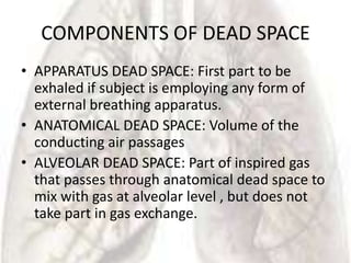 COMPONENTS OF DEAD SPACE
• APPARATUS DEAD SPACE: First part to be
  exhaled if subject is employing any form of
  external breathing apparatus.
• ANATOMICAL DEAD SPACE: Volume of the
  conducting air passages
• ALVEOLAR DEAD SPACE: Part of inspired gas
  that passes through anatomical dead space to
  mix with gas at alveolar level , but does not
  take part in gas exchange.
 