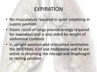 EXPIRATION
• No musculature required in quiet breathing in
  supine position
• Elastic recoil of lungs provide energy required
  for expiration and is also aided by weight of
  abdominal contents
• In upright position and stimulated ventilation
  the INTERNAL ICM and Abdominal wall M are
  active in returning the ribcage and Diaphragm
  to resting position
 