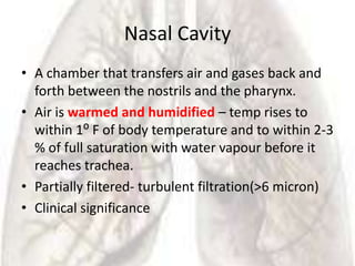 Nasal Cavity
• A chamber that transfers air and gases back and
  forth between the nostrils and the pharynx.
• Air is warmed and humidified – temp rises to
  within 1⁰ F of body temperature and to within 2-3
  % of full saturation with water vapour before it
  reaches trachea.
• Partially filtered- turbulent filtration(>6 micron)
• Clinical significance
 