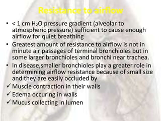 Resistance to airflow
• < 1 cm H₂O pressure gradient (alveolar to
  atmospheric pressure) sufficient to cause enough
  airflow for quiet breathing
• Greatest amount of resistance to airflow is not in
  minute air passages of terminal bronchioles but in
  some larger bronchioles and bronchi near trachea.
• In disease,smaller bronchioles play a greater role in
  determining airflow resistance because of small size
  and they are easily occluded by
 Muscle contraction in their walls
 Edema occuring in walls
 Mucus collecting in lumen
 