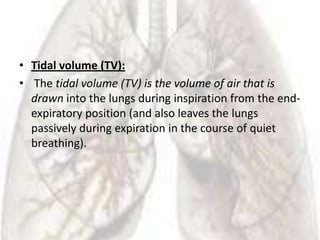 • Tidal volume (TV):
• The tidal volume (TV) is the volume of air that is
  drawn into the lungs during inspiration from the end-
  expiratory position (and also leaves the lungs
  passively during expiration in the course of quiet
  breathing).
 