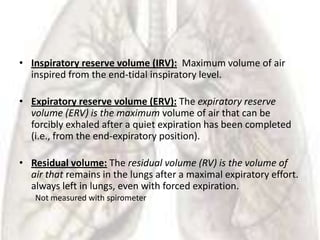 • Inspiratory reserve volume (IRV): Maximum volume of air
  inspired from the end-tidal inspiratory level.

• Expiratory reserve volume (ERV): The expiratory reserve
  volume (ERV) is the maximum volume of air that can be
  forcibly exhaled after a quiet expiration has been completed
  (i.e., from the end-expiratory position).

• Residual volume: The residual volume (RV) is the volume of
  air that remains in the lungs after a maximal expiratory effort.
  always left in lungs, even with forced expiration.
   Not measured with spirometer
 